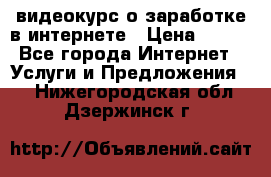 видеокурс о заработке в интернете › Цена ­ 970 - Все города Интернет » Услуги и Предложения   . Нижегородская обл.,Дзержинск г.